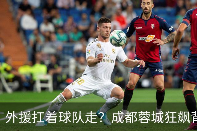 外援扛着球队走？成都蓉城狂飙背后，中国足球的遮羞布被撕得粉碎！