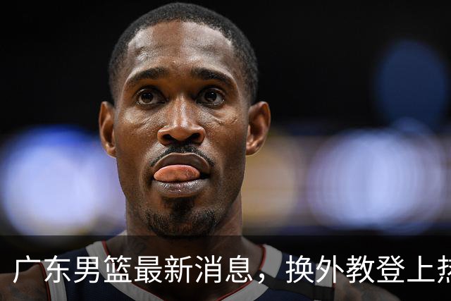 广东男篮最新消息，换外教登上热搜 胡明轩回应网暴 U21奖项大丰收